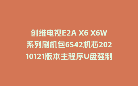 创维电视E2A X6 X6W系列刷机包6S42机芯20210121版本主程序U盘强制升级包（含OTA包）