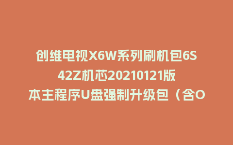 创维电视X6W系列刷机包6S42Z机芯20210121版本主程序U盘强制升级包（含OTA包）