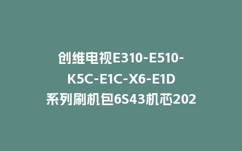 创维电视E310-E510-K5C-E1C-X6-E1D系列刷机包6S43机芯20210121版本主程序U盘强制升级包（含OTA包）