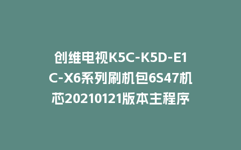 创维电视K5C-K5D-E1C-X6系列刷机包6S47机芯20210121版本主程序U盘强制升级包（含OTA包）