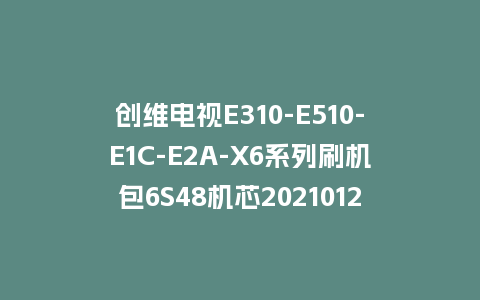 创维电视E310-E510-E1C-E2A-X6系列刷机包6S48机芯20210121版本主程序U盘强制升级包（含OTA包）