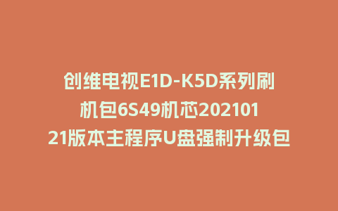 创维电视E1D-K5D系列刷机包6S49机芯20210121版本主程序U盘强制升级包（含OTA包）