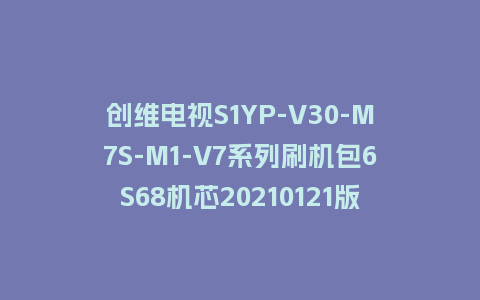创维电视S1YP-V30-M7S-M1-V7系列刷机包6S68机芯20210121版本主程序U盘强制升级包（含OTA包）