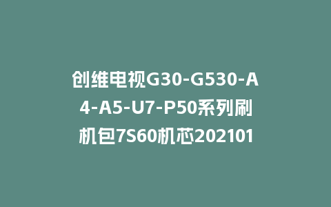 创维电视G30-G530-A4-A5-U7-P50系列刷机包7S60机芯20210121版本主程序U盘强制升级包（含OTA包）