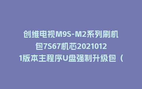 创维电视M9S-M2系列刷机包7S67机芯20210121版本主程序U盘强制升级包（含OTA包）