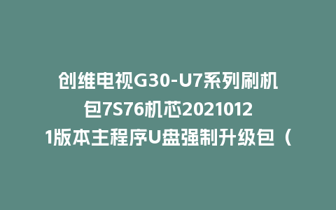 创维电视G30-U7系列刷机包7S76机芯20210121版本主程序U盘强制升级包（含OTA包）
