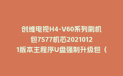 创维电视H4-V60系列刷机包7S77机芯20210121版本主程序U盘强制升级包（含OTA包）