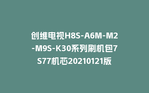 创维电视H8S-A6M-M2-M9S-K30系列刷机包7S77机芯20210121版本主程序U盘强制升级包（含OTA包）