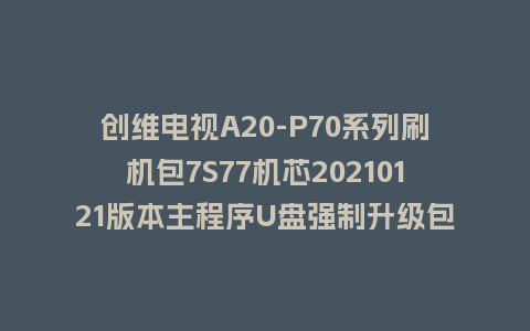创维电视A20-P70系列刷机包7S77机芯20210121版本主程序U盘强制升级包（含OTA包）
