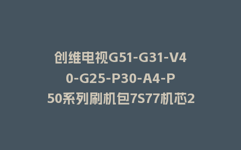创维电视G51-G31-V40-G25-P30-A4-P50系列刷机包7S77机芯20210121版本主程序U盘强制升级包（含OTA包）