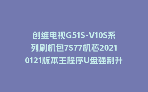 创维电视G51S-V10S系列刷机包7S77机芯20210121版本主程序U盘强制升级包（含OTA包）