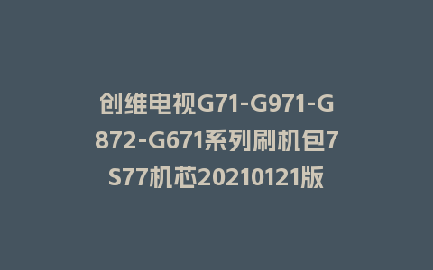 创维电视G71-G971-G872-G671系列刷机包7S77机芯20210121版本主程序U盘强制升级包（含OTA包）