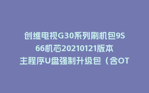 创维电视G30系列刷机包9S66机芯20210121版本主程序U盘强制升级包（含OTA包）