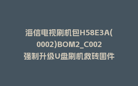 海信电视刷机包H58E3A(0002)BOM2_C002强制升级U盘刷机救砖固件