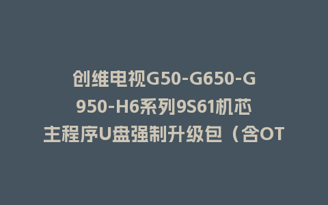 创维电视G50-G650-G950-H6系列9S61机芯主程序U盘强制升级包（含OTA包）