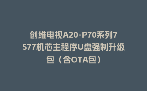 创维电视A20-P70系列7S77机芯主程序U盘强制升级包（含OTA包）