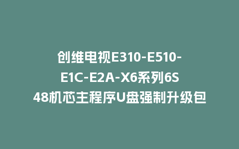 创维电视E310-E510-E1C-E2A-X6系列6S48机芯主程序U盘强制升级包（含OTA包）