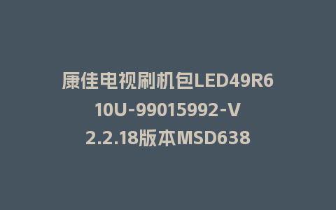 康佳电视刷机包LED49R610U-99015992-V2.2.18版本MSD638平台强制刷机包救砖固件