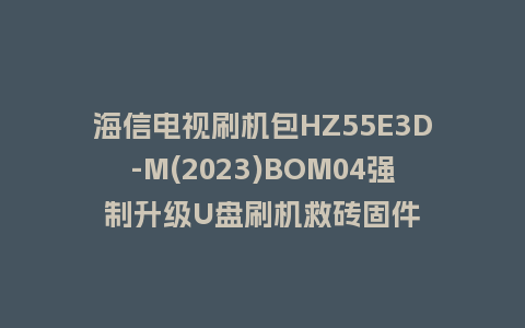 海信电视刷机包HZ55E3D-M(2023)BOM04强制升级U盘刷机救砖固件