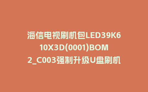 海信电视刷机包LED39K610X3D(0001)BOM2_C003强制升级U盘刷机救砖固件