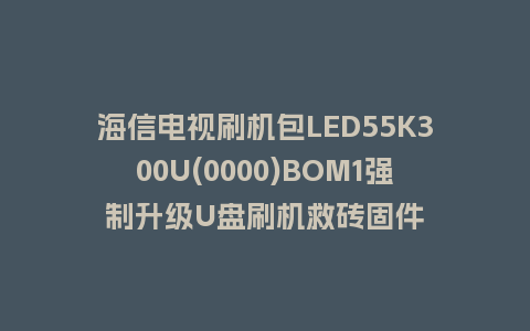 海信电视刷机包LED55K300U(0000)BOM1强制升级U盘刷机救砖固件