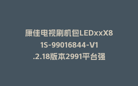 康佳电视刷机包LEDxxX81S-99016844-V1.2.18版本2991平台强制刷机包救砖固件