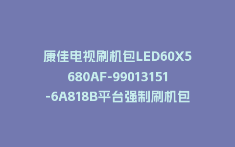 康佳电视刷机包LED60X5680AF-99013151-6A818B平台强制刷机包救砖固件