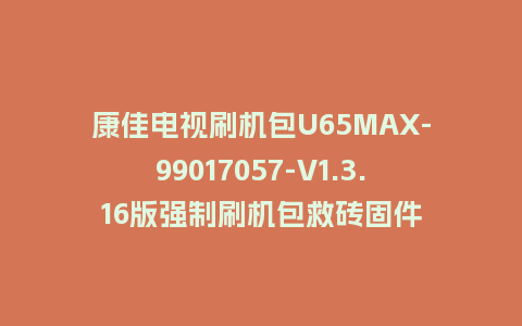 康佳电视刷机包U65MAX-99017057-V1.3.16版强制刷机包救砖固件