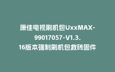 康佳电视刷机包UxxMAX-99017057-V1.3.16版本强制刷机包救砖固件