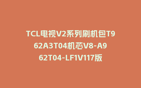 TCL电视V2系列刷机包T962A3T04机芯V8-A962T04-LF1V117版本强制升级包救砖固件