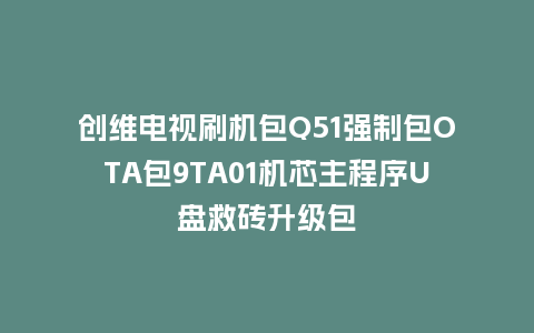 创维电视刷机包Q51强制包OTA包9TA01机芯主程序U盘救砖升级包