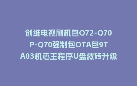 创维电视刷机包Q72-Q70P-Q70强制包OTA包9TA03机芯主程序U盘救砖升级包