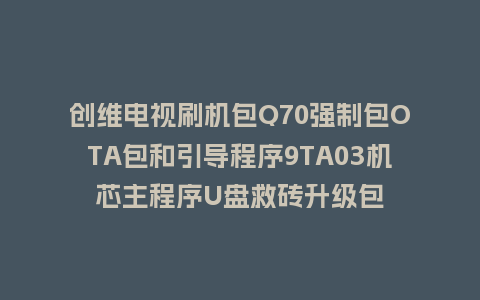创维电视刷机包Q70强制包OTA包和引导程序9TA03机芯主程序U盘救砖升级包