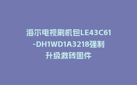 海尔电视刷机包LE43C61-DH1WD1A3218强制升级救砖固件