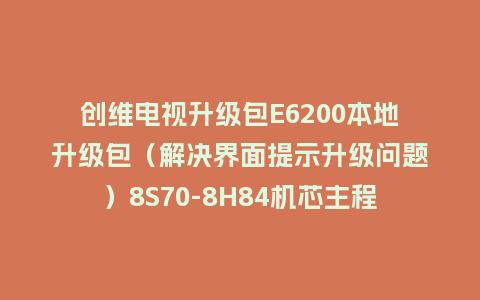 创维电视升级包E6200本地升级包（解决界面提示升级问题）8S70-8H84机芯主程序U盘救砖刷机包