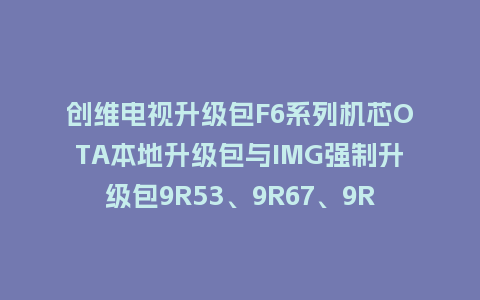 创维电视升级包F6系列机芯OTA本地升级包与IMG强制升级包9R53、9R67、9R51机芯主程序U盘救砖刷机包