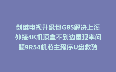 创维电视升级包G8S解决上海外接4K机顶盒不到边重现率问题9R54机芯主程序U盘救砖刷机包