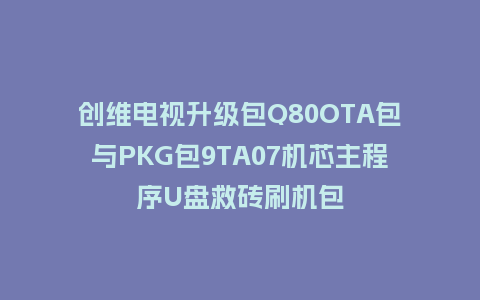 创维电视升级包Q80OTA包与PKG包9TA07机芯主程序U盘救砖刷机包