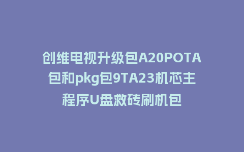 创维电视升级包A20POTA包和pkg包9TA23机芯主程序U盘救砖刷机包