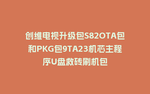 创维电视升级包S82OTA包和PKG包9TA23机芯主程序U盘救砖刷机包
