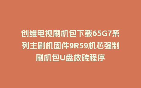 创维电视刷机包下载65G7系列主刷机固件9R59机芯强制刷机包U盘救砖程序