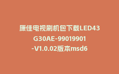 康佳电视刷机包下载LED43G30AE-99019901-V1.0.02版本msd6a348平台屏参软件