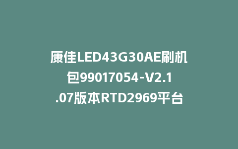 康佳LED43G30AE刷机包99017054-V2.1.07版本RTD2969平台强制刷机包救砖固件