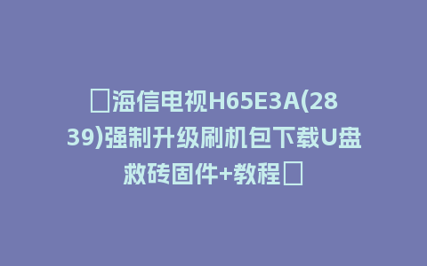 ​海信电视H65E3A(2839)强制升级刷机包下载U盘救砖固件+教程​