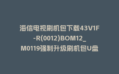 海信电视刷机包下载43V1F-R(0012)BOM12_M0119强制升级刷机包U盘救砖固件+教程​