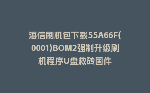 海信刷机包下载55A66F(0001)BOM2强制升级刷机程序U盘救砖固件