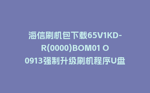 海信刷机包下载65V1KD-R(0000)BOM01 O0913强制升级刷机程序U盘救砖固件