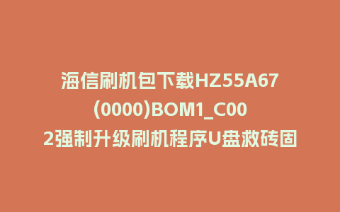 海信刷机包下载HZ55A67(0000)BOM1_C002强制升级刷机程序U盘救砖固件