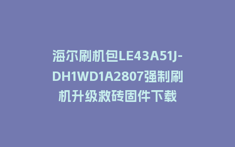 海尔刷机包LE43A51J-DH1WD1A2807强制刷机升级救砖固件下载