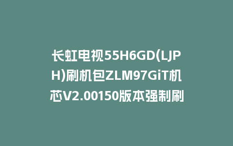 长虹电视55H6GD(LJPH)刷机包ZLM97GiT机芯V2.00150版本强制刷机包救砖固件下载